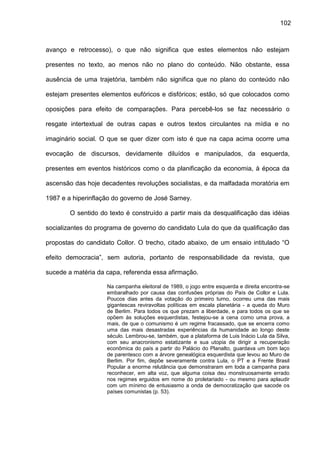 102
avanço e retrocesso), o que não significa que estes elementos não estejam
presentes no texto, ao menos não no plano do conteúdo. Não obstante, essa
ausência de uma trajetória, também não significa que no plano do conteúdo não
estejam presentes elementos eufóricos e disfóricos; estão, só que colocados como
oposições para efeito de comparações. Para percebê-los se faz necessário o
resgate intertextual de outras capas e outros textos circulantes na mídia e no
imaginário social. O que se quer dizer com isto é que na capa acima ocorre uma
evocação de discursos, devidamente diluídos e manipulados, da esquerda,
presentes em eventos históricos como o da planificação da economia, à época da
ascensão das hoje decadentes revoluções socialistas, e da malfadada moratória em
1987 e a hiperinflação do governo de José Sarney.
O sentido do texto é construído a partir mais da desqualificação das idéias
socializantes do programa de governo do candidato Lula do que da qualificação das
propostas do candidato Collor. O trecho, citado abaixo, de um ensaio intitulado “O
efeito democracia”, sem autoria, portanto de responsabilidade da revista, que
sucede a matéria da capa, referenda essa afirmação.
Na campanha eleitoral de 1989, o jogo entre esquerda e direita encontra-se
embaralhado por causa das confusões próprias do País de Collor e Lula.
Poucos dias antes da votação do primeiro turno, ocorreu uma das mais
gigantescas reviravoltas políticas em escala planetária - a queda do Muro
de Berlim. Para todos os que prezam a liberdade, e para todos os que se
opõem às soluções esquerdistas, festejou-se a cena como uma prova, a
mais, de que o comunismo é um regime fracassado, que se encerra como
uma das mais desastradas experiências da humanidade ao longo deste
século. Lembrou-se, também, que a plataforma de Luis Inácio Lula da Silva,
com seu anacronismo estatizante e sua utopia de dirigir a recuperação
econômica do país a partir do Palácio do Planalto, guardava um bom laço
de parentesco com a árvore genealógica esquerdista que levou ao Muro de
Berlim. Por fim, depõe severamente contra Lula, o PT e a Frente Brasil
Popular a enorme relutância que demonstraram em toda a campanha para
reconhecer, em alta voz, que alguma coisa deu monstruosamente errado
nos regimes erguidos em nome do proletariado - ou mesmo para aplaudir
com um mínimo de entusiasmo a onda de democratização que sacode os
países comunistas (p. 53).
 