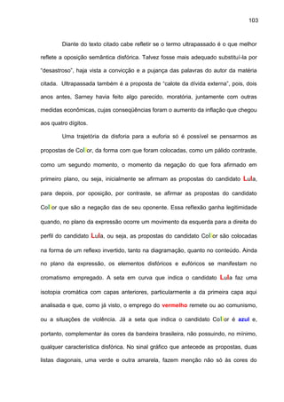 103
Diante do texto citado cabe refletir se o termo ultrapassado é o que melhor
reflete a oposição semântica disfórica. Talvez fosse mais adequado substituí-la por
“desastroso”, haja vista a convicção e a pujança das palavras do autor da matéria
citada. Ultrapassada também é a proposta de “calote da dívida externa”, pois, dois
anos antes, Sarney havia feito algo parecido, moratória, juntamente com outras
medidas econômicas, cujas conseqüências foram o aumento da inflação que chegou
aos quatro dígitos.
Uma trajetória da disforia para a euforia só é possível se pensarmos as
propostas de Collor, da forma com que foram colocadas, como um pálido contraste,
como um segundo momento, o momento da negação do que fora afirmado em
primeiro plano, ou seja, inicialmente se afirmam as propostas do candidato Lula,
para depois, por oposição, por contraste, se afirmar as propostas do candidato
Collor que são a negação das de seu oponente. Essa reflexão ganha legitimidade
quando, no plano da expressão ocorre um movimento da esquerda para a direita do
perfil do candidato Lula, ou seja, as propostas do candidato Collor são colocadas
na forma de um reflexo invertido, tanto na diagramação, quanto no conteúdo. Ainda
no plano da expressão, os elementos disfóricos e eufóricos se manifestam no
cromatismo empregado. A seta em curva que indica o candidato Lula faz uma
isotopia cromática com capas anteriores, particularmente a da primeira capa aqui
analisada e que, como já visto, o emprego do vermelho remete ou ao comunismo,
ou a situações de violência. Já a seta que indica o candidato Collor é azul e,
portanto, complementar às cores da bandeira brasileira, não possuindo, no mínimo,
qualquer característica disfórica. No sinal gráfico que antecede as propostas, duas
listas diagonais, uma verde e outra amarela, fazem menção não só às cores do
 