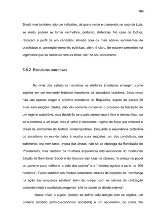 104
Brasil, mas também, são um indicativo, de que o verde e o amarelo, no caso de Lula,
se eleito, podem se tornar vermelhos, portanto, disfóricas. No caso de Collor,
reforçam o perfil de um candidato afinado com os mais nobres sentimentos de
brasilidade e, conseqüentemente, eufóricas, além, é claro, de estarem presentes na
logomarca que se construiu com as letras “ele” do seu sobrenome.
5.8.2 Estruturas narrativas
No nível das estruturas narrativas os eleitores brasileiros emergem como
sujeitos em um momento histórico importante da sociedade brasileira. Seus votos
não vão apenas eleger o próximo presidente da República, depois de exatos 29
anos sem eleições diretas, não vão somente consumar o processo de transição de
um regime autoritário, mas decidirão se o país permanecerá livre e democrático, ou
se submeterá a um novo, mas já velho e decadente, regime de força que colocará o
Brasil na contramão da história contemporânea. Enquanto a experiência proletária
do socialismo no mundo deixa à mostra suas seqüelas, um dos candidatos, ora
sutilmente, ora nem tanto, evoca das cinzas, não só da ideologia da Revolução do
Proletariado, mas também da frustrada experiência intervencionista do moribundo
Estado de Bem-Estar Social e do discurso das lutas de classes, “a crença no papel
do governo para melhorar a vida dos pobres” e a “reforma agrária a partir de 500
hectares”. Evoca também um modelo estatizante através do depósito de “confiança
na ação das empresas estatais” além de romper com os valores da civilização
ocidental cristã e capitalista pregando “a fé no calote da dívida externa”.
Nesse nível, o sujeito (eleitor) se define pela relação com os objetos, um
primário (modelo político-econômico socialista) e um secundário, ou como dito
 