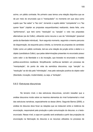 105
acima, um pálido contraste. No primeiro caso temos uma relação disjuntiva que se
dá por meio do enunciado que é “manipulador” no momento em que atua como
sujeito que “faz saber” e “faz crer”, tornando o sujeito eleitor “competente” e o “faz
querer fazer” (rejeitar as propostas esquerdizantes) realizando, desta feita, uma
“performance”, que terá como “resolução” ou “sanção” o voto nas propostas
alternativas (as de Collor), utilizando como recurso o uso da “intimidação” (possível
perda da liberdade individual). Num segundo momento, seguindo o mesmo percurso
da diagramação, da esquerda para a direita, ou tomando as propostas do candidato
Collor como um pálido contraste, tem-se uma relação de junção entre o eleitor e o
objeto (candidatura Collor), que pelas determinações presentes no enunciado possui
outro valor: o da liberdade e o da inovação, que traveste no enunciado o modelo
político-econômico neoliberal. Simplificando: verifica-se também um processo de
“manipulação”, do ponto de vista da semiótica discursiva, cuja “sanção” ou
“resolução” se dá não pela “intimidação”, mas pela valoração positiva do objeto-valor
(liberdade, inovação, modernidade), ou seja, a “tentação”.
5.8.3 Estruturas discursivas
No terceiro nível, o das estruturas discursivas, convém ressaltar que a
análise discursiva incide sobre os mesmos elementos do nível fundamental e nível
das estruturas narrativas, especialmente os desse último. Segundo Barros (2000), a
análise do discurso deve focar as relações que se instauram entre a instância da
enunciação, responsável pela produção e pela comunicação do discurso, e o texto-
enunciado. Nesse nível, a capa em questão será analisada a partir das projeções da
enunciação na fabricação do discurso e os recursos utilizados no processo de
 