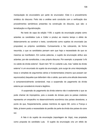 106
manipulação do enunciatário por parte do enunciador. Este é o procedimento
sintático do discurso. Feito isto a análise será concluída com a verificação dos
procedimentos semânticos presentes na construção do discurso, que são: a
tematização e a figurativização.
No texto de capa da edição 1109, o sujeito da enunciação projeta como
actantes os candidatos Lula e Collor e produz ao mesmo tempo o efeito de
distanciamento ao construir o texto, constituindo como sujeitos do enunciado (as
propostas) os próprios candidatos. Curiosamente o faz colocando, de forma
resumida, o que os candidatos pensam sem que haja a necessidade de que os
mesmos se manifestem. Em outras palavras, o sujeito da enunciação atribui aos
actantes, por ele constituídos, o seu próprio discurso. Por exemplo: a proposta “a fé
no calote da dívida externa”. Quem tem “fé” é o actante Lula, mas “calote da dívida
externa” é um enunciado do sujeito da enunciação, pois surge de uma interpretação
tosca e simplista de argumentos sérios e fundamentados (mesmo que possam ser
equivocados) daqueles que defendem não o calote, que seria uma atitude desonesta
e compreensivelmente condenável, mas a suspensão do pagamento da dívida
externa por considerá-lo imoral e ilegítimo.
A suspensão do pagamento da dívida externa não é exatamente o que se
pode chamar de impropérios, pois a evasão de divisas para os países credores
representa um empecilho no desenvolvimento econômico dos países devedores, a
ponto de que, freqüentemente, países membros do agora G8, como a França e
Itália, já terem posto a necessidade do perdão de parte da dívida dos países do cone
sul.
A fala é do sujeito da enunciação (reportagem de Veja), mas projetada
como proposta do candidato Lula. O sujeito da enunciação cria um efeito de
 