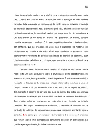 107
referente ao articular o plano de conteúdo com o plano da expressão que, neste
caso consiste em criar um efeito de realidade com a utilização de uma foto do
candidato Lula segurando um microfone de tal modo como se estivesse proferindo
as propostas abaixo de sua foto, e fechadas pela seta, amarela na base e que vai
ganhando uma coloração vermelha à medida que se aproxima da foto, semelhante a
um texto dentro de um balão de estórias em quadrinhos. O mesmo, convém
ressaltar, ocorre com o candidato Collor com propósitos diferentes; o de demonstrar,
por contraste, que as propostas de Collor são a expressão do moderno, do
democrático, do correto e do justo, afinal, quer combater os privilégios, quer
acompanhar o movimento da globalização através da abertura da economia, quer
privatizar estatais deficitárias e o principal, quer aumentar a riqueza do Brasil para
poder redistribuir a renda.
O enunciador, enquanto desdobramento do sujeito da enunciação, realiza
neste texto um fazer persuasivo sobre o enunciatário (outro desdobramento do
sujeito da enunciação) a quem cabe o fazer interpretativo. É interesse do enunciador
manipular o discurso de tal modo que o fazer interpretativo conduza a uma só
direção, a saber: a de que o candidato Lula é depositário de um regime fracassado.
Tal afirmação é possível de ser feita por meio do exame das pistas, das marcas
deixadas pela enunciação que buscam criar um efeito de realidade, de veridicção.
Dentre estas pistas da enunciação, se pode citar a da reiteração ou isotopia
cromática. Em capas anteriormente analisadas, o vermelho é reiterado com o
conteúdo de violência, de comunismo e nessa capa, reaparece apontando para o
candidato Lula como que o denunciando. Outra isotopia é a presença de matérias
que versam sobre o fim e as mazelas do comunismo presentes em outros textos e a
própria reportagem interna já citada e transcrita acima.
 