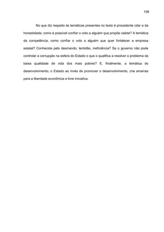 108
No que diz respeito às temáticas presentes no texto é procedente citar a da
honestidade; como é possível confiar o voto a alguém que propõe calote? A temática
da competência; como confiar o voto a alguém que quer fortalecer a empresa
estatal? Conhecida pelo desmando, lentidão, ineficiência? Se o governo não pode
controlar a corrupção na esfera do Estado o que o qualifica a resolver o problema da
baixa qualidade de vida dos mais pobres? E, finalmente, a temática do
desenvolvimento; o Estado ao invés de promover o desenvolvimento, cria amarras
para a liberdade econômica e livre iniciativa.
 