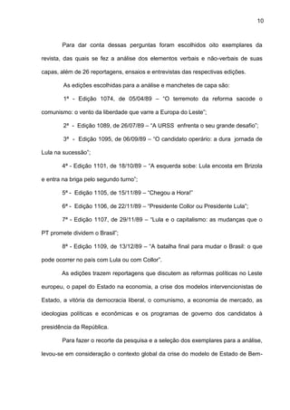10
Para dar conta dessas perguntas foram escolhidos oito exemplares da
revista, das quais se fez a análise dos elementos verbais e não-verbais de suas
capas, além de 26 reportagens, ensaios e entrevistas das respectivas edições.
As edições escolhidas para a análise e manchetes de capa são:
1ª - Edição 1074, de 05/04/89 – “O terremoto da reforma sacode o
comunismo: o vento da liberdade que varre a Europa do Leste”;
2ª - Edição 1089, de 26/07/89 – “A URSS enfrenta o seu grande desafio”;
3ª - Edição 1095, de 06/09/89 – “O candidato operário: a dura jornada de
Lula na sucessão”;
4ª - Edição 1101, de 18/10/89 – “A esquerda sobe: Lula encosta em Brizola
e entra na briga pelo segundo turno”;
5ª - Edição 1105, de 15/11/89 – “Chegou a Hora!”
6ª - Edição 1106, de 22/11/89 – “Presidente Collor ou Presidente Lula”;
7ª - Edição 1107, de 29/11/89 – “Lula e o capitalismo: as mudanças que o
PT promete dividem o Brasil”;
8ª - Edição 1109, de 13/12/89 – “A batalha final para mudar o Brasil: o que
pode ocorrer no país com Lula ou com Collor”.
As edições trazem reportagens que discutem as reformas políticas no Leste
europeu, o papel do Estado na economia, a crise dos modelos intervencionistas de
Estado, a vitória da democracia liberal, o comunismo, a economia de mercado, as
ideologias políticas e econômicas e os programas de governo dos candidatos à
presidência da República.
Para fazer o recorte da pesquisa e a seleção dos exemplares para a análise,
levou-se em consideração o contexto global da crise do modelo de Estado de Bem-
 