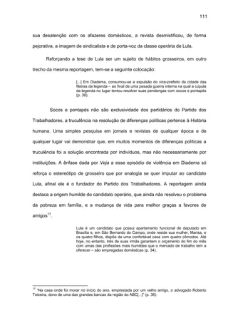 111
sua desatenção com os afazeres domésticos, a revista desmistificou, de forma
pejorativa, a imagem de sindicalista e de porta-voz da classe operária de Lula.
Reforçando a tese de Lula ser um sujeito de hábitos grosseiros, em outro
trecho da mesma reportagem, tem-se a seguinte colocação:
[...] Em Diadema, consumou-se a expulsão do vice-prefeito da cidade das
fileiras da legenda – ao final de uma pesada guerra interna na qual a cúpula
da legenda no lugar tentou resolver suas pendengas com socos e pontapés
(p. 38).
Socos e pontapés não são exclusividade dos partidários do Partido dos
Trabalhadores, a truculência na resolução de diferenças políticas pertence à História
humana. Uma simples pesquisa em jornais e revistas de qualquer época e de
qualquer lugar vai demonstrar que, em muitos momentos de diferenças políticas a
truculência foi a solução encontrada por indivíduos, mas não necessariamente por
instituições. A ênfase dada por Veja a esse episódio de violência em Diadema só
reforça o estereótipo de grosseiro que por analogia se quer imputar ao candidato
Lula, afinal ele é o fundador do Partido dos Trabalhadores. A reportagem ainda
destaca a origem humilde do candidato operário, que ainda não resolveu o problema
da pobreza em família, e a mudança de vida para melhor graças a favores de
amigos17
.
Lula é um candidato que possui apartamento funcional de deputado em
Brasília e, em São Bernardo do Campo, onde reside sua mulher, Marisa, e
os quatro filhos, dispõe de uma confortável casa com quatro cômodos. Até
hoje, no entanto, três de suas irmãs garantem o orçamento do fim do mês
com umas das profissões mais humildes que o mercado de trabalho tem a
oferecer – são empregadas domésticas (p. 34).
17
“Na casa onde foi morar no início do ano, emprestada por um velho amigo, o advogado Roberto
Teixeira, dono de uma das grandes bancas da região do ABC[...]” (p. 36).
 