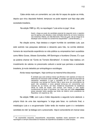 112
Cabe ainda mais um comentário: se Lula não foi capaz de ajudar as irmãs,
depois que virou deputado federal, tampouco se pode esperar que faça algo pela
sociedade brasileira.
Na edição 1101 (p. 45), na reportagem “Lula entra no jogo”, lê-se:
Assim, chega ao posto de candidato possível do segundo turno o operário
que há apenas uma década e meia combatia diante de um torno mecânico
nas indústrias Villares, em São Bernardo. Para seu azar, ele só chega lá se
desalojar outro morador do condomínio esquerdista
18
, Leonel Brizola [...]
Na citação acima, Veja destaca a origem humilde do candidato Lula, que
está subindo nas pesquisas eleitorais e deixando para trás, na corrida eleitoral,
homens de reconhecida experiência na vida pública ou empresários bem sucedidos
como Mário Covas, Ulisses Guimarães, Afif Domingos e Aureliano Chaves. É o que
se poderia chamar de “Conto do Torneiro Borralheiro”. A revista Veja realizou um
investimento de valores no preconceito cultural e social que permeia a sociedade
brasileira, já muito debatido por antropólogos e sociólogos.
Ainda nessa reportagem, Veja continua na mesma linha discursiva:
É verdade que Lula continua menor que Brizola e tem apenas um terço do
eleitorado de Fernando Collor de Mello. A questão concreta da atual fase da
campanha, entretanto, é que o candidato do PT com sua barba de
camponês, sua barriga de Pancho Villa e seus erros de concordância de
quem não completou o curso ginasial tornou-se um concorrente com
chances de, ao menos, em tese, instalar-se futuramente na residência
oficial do chefe da nação, com pompa, com fraque, e com direito
constitucional de fazer e acontecer, por mais que sua visão esquerdista
possa assustar todos aqueles que terão de tratá-lo como presidente da
República. Um espanto (p. 45).
Na edição 1106, com Lula e Collor disputando o segundo turno eleitoral, o
próprio título de uma das reportagens “a briga pela faixa: no confronto final, o
metalúrgico Lula e o ex-governador Collor terão de mostrar quem é o verdadeiro
candidato do não” já dialoga com o preconceito. Veja é contundente em marcar essa
18
As expressões esquerda, esquerdizante, esquerdista, repetidas vezes aparecem em várias
reportagens e sempre associadas ao fracasso da experiência socialista no Leste europeu.
 