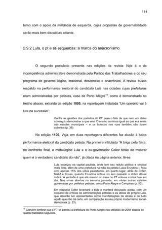 114
turno com o apoio da militância de esquerda, cujas propostas de governabilidade
serão mais bem discutidas adiante.
5.9.2 Lula, o pt e as esquerdas: a marca do anacronismo
O segundo postulado presente nas edições da revista Veja é o da
incompetência administrativa demonstrada pelo Partido dos Trabalhadores e do seu
programa de governo ilógico, irracional, desconexo e anacrônico. A revista busca
respaldo na performance eleitoral do candidato Lula nas cidades cujas prefeituras
eram administradas por petistas, caso de Porto Alegre19
, como é demonstrado no
trecho abaixo, extraído da edição 1095, na reportagem intitulada “Um operário vai à
luta na sucessão”:
Contra as gestões dos prefeitos do PT pesa o fato de que nem um deles
conseguiu demonstrar a que veio. O ensino continua igual ao que era antes
nas escolas municipais – e os buracos nas ruas também não foram
cobertos (p. 38).
Na edição 1106, Veja, em duas reportagens diferentes faz alusão à baixa
performance eleitoral do candidato petista. Na primeira intitulada “A briga pela faixa:
no confronto final, o metalúrgico Lula e o ex-governador Collor terão de mostrar
quem é o verdadeiro candidato do não”, já citada na página anterior, lê-se:
Lula tropeçou na capital paulista, onde tem seu reduto político e sindical
mais forte, além de uma prefeitura na mão da petista Luiza Erundina – ficou
com apenas 15% dos votos paulistanos, em quarto lugar, atrás de Collor,
Maluf e Covas, quando Erundina obteve no ano passado o dobro desse
índice. A verdade é que até mesmo no caso do PT vota-se contra hoje em
dia. Nas urnas abertas na semana passada, em várias outras cidades
governadas por prefeitos petistas, como Porto Alegre e Campinas (p. 50).
Em resposta Collor levantará a bola e manterá discussão acesa, com um
coquetel de críticas às administrações petistas e às idéias do próprio Lula,
que deverão ser apresentadas como manifestações de atraso e de tudo
aquilo que não dá certo, em comparação ao seu próprio modernismo social-
democrata (p. 53).
19
Convém lembrar que o PT só perdeu a prefeitura de Porto Alegre nas eleições de 2004 depois de
quatro mandatos seguidos.
 