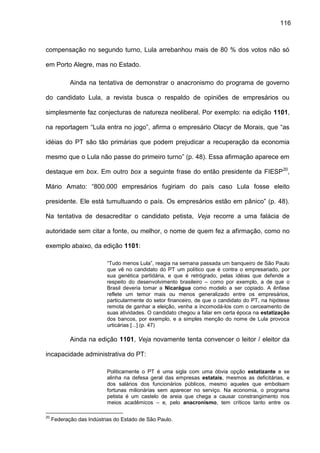 116
compensação no segundo turno, Lula arrebanhou mais de 80 % dos votos não só
em Porto Alegre, mas no Estado.
Ainda na tentativa de demonstrar o anacronismo do programa de governo
do candidato Lula, a revista busca o respaldo de opiniões de empresários ou
simplesmente faz conjecturas de natureza neoliberal. Por exemplo: na edição 1101,
na reportagem “Lula entra no jogo”, afirma o empresário Olacyr de Morais, que “as
idéias do PT são tão primárias que podem prejudicar a recuperação da economia
mesmo que o Lula não passe do primeiro turno” (p. 48). Essa afirmação aparece em
destaque em box. Em outro box a seguinte frase do então presidente da FIESP20
,
Mário Amato: “800.000 empresários fugiriam do país caso Lula fosse eleito
presidente. Ele está tumultuando o país. Os empresários estão em pânico” (p. 48).
Na tentativa de desacreditar o candidato petista, Veja recorre a uma falácia de
autoridade sem citar a fonte, ou melhor, o nome de quem fez a afirmação, como no
exemplo abaixo, da edição 1101:
“Tudo menos Lula”, reagia na semana passada um banqueiro de São Paulo
que vê no candidato do PT um político que é contra o empresariado, por
sua genética partidária, e que é retrógrado, pelas idéias que defende a
respeito do desenvolvimento brasileiro – como por exemplo, a de que o
Brasil deveria tomar a Nicarágua como modelo a ser copiado. A ênfase
reflete um temor mais ou menos generalizado entre os empresários,
particularmente do setor financeiro, de que o candidato do PT, na hipótese
remota de ganhar a eleição, venha a incomodá-los com o cerceamento de
suas atividades. O candidato chegou a falar em certa época na estatização
dos bancos, por exemplo, e a simples menção do nome de Lula provoca
urticárias [...] (p. 47)
Ainda na edição 1101, Veja novamente tenta convencer o leitor / eleitor da
incapacidade administrativa do PT:
Politicamente o PT é uma sigla com uma óbvia opção estatizante e se
alinha na defesa geral das empresas estatais, mesmos as deficitárias, e
dos salários dos funcionários públicos, mesmo aqueles que embolsam
fortunas milionárias sem aparecer no serviço. Na economia, o programa
petista é um castelo de areia que chega a causar constrangimento nos
meios acadêmicos – e, pelo anacronismo, tem críticos tanto entre os
20
Federação das Indústrias do Estado de São Paulo.
 