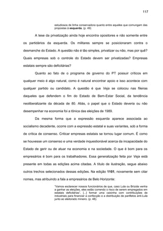 117
estudiosos de linha conservadora quanto entre aqueles que comungam das
propostas à esquerda. (p. 49)
A tese da privatização ainda hoje encontra opositores e não somente entre
os partidários da esquerda. Os militares sempre se posicionaram contra o
desmanche do Estado. A questão não é tão simples, privatizar ou não, mas por quê?
Quais empresas sob o controle do Estado devem ser privatizadas? Empresas
estatais sempre são deficitárias?
Quanto ao fato de o programa de governo do PT possuir críticos em
qualquer meio é algo natural, como é natural encontrar apoio e isso acontece com
qualquer partido ou candidato. A questão é que Veja se colocou nas fileiras
daqueles que defendem o fim do Estado de Bem-Estar Social, da tendência
neoliberalizante da década de 80. Aliás, o papel que o Estado deveria ou não
desempenhar na economia foi a tônica das eleições de 1989.
Da mesma forma que a expressão esquerda aparece associada ao
socialismo decadente, ocorre com a expressão estatal e suas variantes, sob a forma
de crítica de consenso. Criticar empresas estatais se tornou lugar comum. É como
se houvesse um consenso e uma verdade inquestionável acerca da incapacidade do
Estado de gerir ou de atuar na economia e na sociedade. O que é bom para os
empresários é bom para os trabalhadores. Essa generalização feita por Veja está
presente em todas as edições acima citadas. A título de ilustração, segue abaixo
outros trechos selecionados dessas edições. Na edição 1101, novamente sem citar
nomes, mas atribuindo a fala a empresários de Belo Horizonte:
“Vamos esclarecer nossos funcionários de que, caso Lula ou Brizola venha
a ganhar as eleições, eles estão correndo o risco de serem empregados em
estatais deficitárias”, [...] formar uma caixinha com contribuições de
industriais para financiar a confecção e a distribuição de panfletos anti-Lula
junto ao eleitorado mineiro. (p. 48).
 