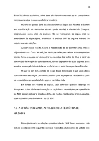 11
Estar Social e do socialismo, afinal essa foi a temática que mais se fez presente nas
reportagens sobre o processo eleitoral brasileiro.
O ponto de partida para as análises foram as capas das revistas e levaram
em consideração os elementos verbais (parte escrita) e não-verbais (imagens,
diagramação, cores, etc). As análises não se restringiram às capas, mas se
estenderam às reportagens, entrevistas e ensaios que de alguma maneira se
relacionaram às eleições.
Apesar desse recorte, houve a necessidade de se delimitar ainda mais o
objeto de estudo. Como as eleições foram pautadas pelo debate entre esquerda e
direita, fez-se a opção por demonstrar os sentidos dos textos de Veja a partir da
construção da imagem do candidato Lula, que se depreende de suas páginas. Essa
escolha se deu pelo fato de Lula ser um forte concorrente de esquerda ao Planalto.
O que vai ser demonstrado ao longo dessa dissertação é que Veja adotou
construir como estratégia, um sentido positivo para as propostas neoliberais a partir
de um antidiscurso socialista feito sobre o candidato Lula.
Em defesa dos valores do capital, Veja combateu qualquer ideologia ou
inimigo em potencial da reestruturação do capitalismo. As eleições para presidente
de 1989 podiam colocar o Brasil nos trilhos do modelo neoliberal ou criar obstáculos,
caso houvesse uma vitória do PT ou do PDT.
1.3 A OPÇÃO POR MARX, ALTHUSSER E A SEMIÓTICA DE
GREIMAS
Como já afirmado, as eleições presidenciais de 1989, foram marcadas pelo
debate ideológico entre esquerda e direita e realizados à luz da crise do Estado e do
 