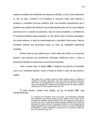 119
resolver o problema da ineficiência da máquina do Estado, e Lula é mais estatizante”
(p. 48), ou seja, o Estado é um problema e, enquanto Collor quer resolver o
problema, o candidato Lula quer mantê-lo, pois “Lula acredita, sinceramente, que o
problema das estatais não reside em sua função desnaturada nem em suas relações
perversas com o conjunto da economia. Caso se torne presidente, o candidato do
PT pretende fortalecer essas empresas” (p. 50), afirma Veja na mesma reportagem,
em outras palavras: A visão de modernidade que o candidato Collor possui, falta ao
candidato operário que permanece preso ao ranço da malfadada experiência
socialista.
Parece mais do que evidente que a maior parte das críticas a um possível
governo Lula possuem por fundamento premissas neoliberais como a crítica a
presença do Estado na economia e a economia de mercado.
Para a revista Veja, na edição 1095, o programa de governo do candidato
Lula ou do “candidato operário” (como a revista se refere a Lula), de seu partido e
aliados
não passa de um projeto irracional, porque planeja elevar os salários à
margem do mercado, desconexo, pois quer reduzir os gastos do governo
sem medir as conseqüências de uma quebra na taxa de juros, e ilógico,
pois sua inspiração em matéria de dívida externa vem do mesmo governo
Sarney que o PT tanto gosta de atacar (p. 39).
E, para concluir, usando outra citação, só que da edição 1107, Veja
complementa que
[...] pessoas que raramente saem nos jornais, não freqüentam coquetéis
nem aparecem nas colunas sociais porque passam as 24 horas do dia
ocupadas em trabalhar, ganhar dinheiro com seus negócios e fazer girar a
economia do país. A maior parte dessas pessoas, estejam elas à frente de
empresas de capital nacional, de qualquer tamanho, ou de companhias de
capital estrangeiro, tem a convicção íntima de que, com Lula na Presidência
da República, o Brasil conseguirá a proeza de ter um governo ainda pior
que o de José Sarney (p. 54).
 