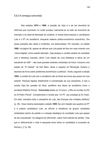 120
5.9.3 A ameaça comunista
Nas edições 1074 e 1089, a posição de Veja é a de ser favorável às
reformas que ocorreram no Leste europeu colocando-se ao lado da economia de
mercado e do ideal de liberdade do ocidente. A revista tenta associar a candidatura
Lula e o PT ao socialismo, enquanto sistema político-econômico anacrônico. Ora
essas posições são claras e evidentes, ora dissimuladas. Por exemplo, na edição
1095, na página 36, apesar de afirmar que Lula gosta de ficar em casa vivendo uma
“rotina folgada” como assistir televisão, Veja destaca o contato estreito do candidato
com a literatura marxista, afinal “Lula dispõe de uma biblioteca à altura de um
estudante da USP – são duas grandes estantes recheadas de livros, inclusive uma
edição de “O Capital”, de Karl Marx, obras a respeito da Revolução Cubana e
dezenas de livros sobre problemas econômicos e políticos”. Ainda, segundo a edição
1095, o contato de Lula com o socialismo não se limita aos livros que possui em sua
estante. Pessoas ligadas diretamente à coordenação da sua campanha, e isso a
revista Veja fez questão de frisar, partilham dos ideais do socialismo como o
jornalista Wladimir Pomar, “Comunista desde os 14 anos [...] filho do ex-líder do PC
do B Pedro Pomar”. Complementa a revista que “no PT, seu prestígio já foi maior.
Em tese, coordena toda a campanha de Lula, das finanças aos contatos políticos”
(p. 38). Essa mesma associação a edição 1095, faz com relação aos quadros do PT
e à própria candidatura Lula, ao afirmar a existência de grupos socialistas
(trotskistas) dentro do partido e a direção ideológica do candidato Lula que apesar
de ser enquadrada “na categoria de reformista”, pelos mais radicais do partido, “mas
que é, efetivamente o mais à esquerda entre todos os candidatos à sucessão de
Sarney [...]” (p. 36).
 