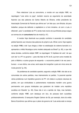 121
Para relacionar Lula ao comunismo, a revista em sua edição 1101, na
reportagem “Lula entra no jogo”, também recorre ao argumento de autoridade
fazendo uso das palavras de Carlos Alberto de Oliveira, então presidente da
Associação Comercial do Paraná que afirma ser “um fato que, com Brizola, dá para
trabalhar, porque ele defende o capitalismo e a livre iniciativa. Já com o Lula, é
diferente”, pois “o candidato do PT é ainda mais nocivo do que Brizola porque segue
as normas de um comunismo fora de moda”(p. 47).
A revista Veja dissimula sua posição contrária à ascensão do candidato
petista fazendo uso inclusive das palavras do próprio Lula. Afinal, como Veja registra
na edição 1105, é ele “que chegou a falar na estatização do sistema bancário e a
apresentar a infeliz Nicarágua como modelo adequado ao Brasil” (p. 80), o que não
deixa dúvidas, conforme edição 1107, na reportagem “A hipótese de Lula”, de que
com ele “e o PT no governo – para não falar do PC do B, que tem como modelo de
país a Albânia, e outros grupos de esquerda – a economia poderá ir de vez para o
buraco – e sua vitória, nas urnas, será capaz de mergulhar o país em cinco anos de
muita penúria” (p. 54).
Os problemas do candidato operário, segundo a edição 1101, não são só os
comunistas de outros partidos, mas internamente no partido, “é possível apontar
vários problemas num hipotético governo do PT. Um deles é a própria natureza do
partido, em que sindicalistas e parlamentares moderados mantêm uma guerra
permanente com grupos trotskystas que gostariam de instalar uma república
soviética em Brasília” (p. 49). Essa não é só a opinião de Veja, mas também,
conforme edição 1107, com destaque em box, de pessoas bem sucedidas
profissionalmente. O banqueiro Ângelo Calmon de Sá, por exemplo, dono do então
Banco Econômico que afirma que o plano de governo de “Lula ainda está no tempo
 