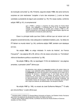 122
da revolução comunista” (p. 56). Portanto, segundo edição 1105, não seria nenhuma
surpresa se Lula resolvesse “congelar o lucro das empresas [...] como se fosse
candidato a presidente de algum país socialista” (p. 78). Por essas razões, conforme
edição 1107 (p. 61), é compreensível
que o PSDB, [...]critique o programa de treze pontos da Frente Brasil
Popular, uma coligação [...] composta pelo PC do B, agremiação que
enxerga na atrasada Albânia um modelo para o Brasil, o PSB e o PT,
partido composto por uma coleção de pequenas agremiações, algumas das
quais defendem a tomada do poder pela força.
Essa é a principal razão que leva Collor a afirmar que vai vencer com um
programa social-democrata, mais adequado à realidade brasileira, pois, “as idéias do
PT faliram no mundo inteiro” (p. 04), conforme edição 1107, também com destaque
em box.
Na edição 1095, no artigo intitulado “A morte da história”, de Francis
Fukuyama21
, nas páginas 98 e 99, afirma o fim da utopia comunista e a “’formidável’
vitória do liberalismo político e econômico” (p. 98).
Na edição 1106 (p. 08), na reportagem “O fim do totalitarismo”, nas páginas
amarelas, o pensador Lefort22
afirma que:
Os elementos mais radicais da esquerda brasileira não podem deixar de
enxergar a que catástrofe política, econômica e social conduziu a tentativa
de estatização dos meios de produção e de instituição de um poder com a
pretensão de encarnar o verdadeiro povo. É uma ficção que se revelou
sangrenta – ela vitimou milhões e milhões de homens. Para mim os
acontecimentos atuais trazem uma lição muito particular para países como
os latino-americanos, onde há necessidade de grandes mudanças. Há
necessidade mesmo de revoluções, mas não de revoluções que se façam
sob o signo da violência, da arbitrariedade e da disciplina militante.
Na edição 1107 (p. 198), no ensaio de José Guilherme Melquior,23
“O salto
por cima do Muro,” o autor afirma que:
21
Cientista político, professor na George Mason University na Virgínia, nos Estados Unidos. Na época
vice-diretor da assessoria de planejamento político do Estado americano.
22
Claude Lefort, filósofo político francês, é professor da École des Hautes Études en Sciences
Sociales, em Paris. (Paris).
 
