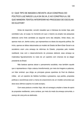 125
6.1 QUE TIPO DE IMAGEM A REVISTA VEJA CONSTRUIU DO
POLÍTICO LUIZ INÁCIO LULA DA SILVA, E AO CONSTRUÍ-LA, DE
QUE MANEIRA TENTOU INTERFERIR NO PROCESSO DE ESCOLHA
DO ELEITOR?
Antes de responder, convém ressaltar que o interesse da revista Veja, pelo
candidato Lula, só surgiu no momento em que o mesmo se projeta nas pesquisas
eleitorais como forte candidato ao segundo turno das eleições. Antes disso, era
apenas mais um, dentre outros, que representava os ideais da esquerda política. De
início, apenas as idéias relacionadas ao modelo de Estado de Bem-Estar Social e ao
socialismo eram uma ameaça às reformas do Estado, propostas pelo modelo
neoliberal, mas com o desenvolvimento do processo eleitoral, essa ameaça se
materializa figurativamente no rosto de um operário com chances de se eleger
presidente do Brasil.
Não bastava apenas atacar o pensamento socialista, mas também aquele
que o representava e Veja o atacou transformando, por meio de imagens e palavras,
um líder sindical, que dirigiu as principais greves operárias do final da ditadura
militar, em um operário de hábitos humildes e grosseiros, cujo partido, propostas
políticas e econômicas eram a marca do anacronismo de um modelo comunista que
dava seus últimos suspiros no Leste europeu.
Com essa postura a revista Veja, não só conseguiu ampliar a base de apoio
às propostas neoliberais, como conteve, por meio do medo da ameaça comunista, o
avanço de Lula junto ao eleitorado.
 