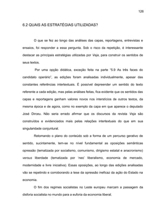 126
6.2 QUAIS AS ESTRATÉGIAS UTILIZADAS?
O que se fez ao longo das análises das capas, reportagens, entrevistas e
ensaios, foi responder a essa pergunta. Sob o risco da repetição, é interessante
destacar as principais estratégias utilizadas por Veja, para construir os sentidos de
seus textos.
Por uma opção didática, exceção feita na parte “5.9 As três faces do
candidato operário”, as edições foram analisadas individualmente, apesar das
constantes referências intertextuais. É possível depreender um sentido do texto
referente a cada edição, mas pelas análises feitas, fica evidente que os sentidos das
capas e reportagens ganham valores novos nos interstícios de outros textos, da
mesma época e de agora, como no exemplo da capa em que aparece o deputado
José Dirceu. Não seria errado afirmar que os discursos da revista Veja são
construídos e evidenciados mais pelas relações intertextuais do que em sua
singularidade conjuntural.
Retomando o plano do conteúdo sob a forma de um percurso gerativo de
sentido, sucintamente, tem-se no nível fundamental as oposições semânticas
opressão (tematizada por socialismo, comunismo, dirigismo estatal e anacronismo)
versus liberdade (tematizada por ‘neo’ liberalismo, economia de mercado,
modernidade e livre iniciativa). Essas oposições, ao longo das edições analisadas
vão se repetindo e corroborando a tese da opressão ineficaz da ação do Estado na
economia.
O fim dos regimes socialistas no Leste europeu marcam a passagem da
disforia socialista no mundo para a euforia da economia liberal.
 