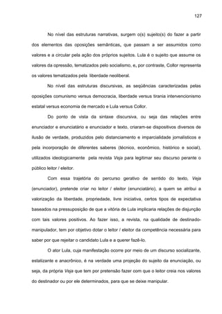127
No nível das estruturas narrativas, surgem o(s) sujeito(s) do fazer a partir
dos elementos das oposições semânticas, que passam a ser assumidos como
valores e a circular pela ação dos próprios sujeitos. Lula é o sujeito que assume os
valores da opressão, tematizados pelo socialismo, e, por contraste, Collor representa
os valores tematizados pela liberdade neoliberal.
No nível das estruturas discursivas, as seqüências caracterizadas pelas
oposições comunismo versus democracia, liberdade versus tirania intervencionismo
estatal versus economia de mercado e Lula versus Collor.
Do ponto de vista da sintaxe discursiva, ou seja das relações entre
enunciador e enunciatário e enunciador e texto, criaram-se dispositivos diversos de
ilusão de verdade, produzidos pelo distanciamento e imparcialidade jornalísticos e
pela incorporação de diferentes saberes (técnico, econômico, histórico e social),
utilizados ideologicamente pela revista Veja para legitimar seu discurso perante o
público leitor / eleitor.
Com essa trajetória do percurso gerativo de sentido do texto, Veja
(enunciador), pretende criar no leitor / eleitor (enunciatário), a quem se atribui a
valorização da liberdade, propriedade, livre iniciativa, certos tipos de expectativa
baseados na pressuposição de que a vitória de Lula implicaria relações de disjunção
com tais valores positivos. Ao fazer isso, a revista, na qualidade de destinado-
manipulador, tem por objetivo dotar o leitor / eleitor da competência necessária para
saber por que rejeitar o candidato Lula e a querer fazê-lo.
O ator Lula, cuja manifestação ocorre por meio de um discurso socializante,
estatizante e anacrônico, é na verdade uma projeção do sujeito da enunciação, ou
seja, da própria Veja que tem por pretensão fazer com que o leitor creia nos valores
do destinador ou por ele determinados, para que se deixe manipular.
 