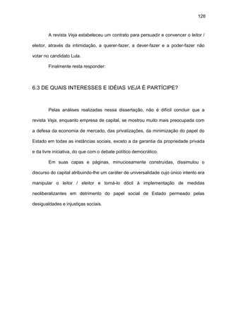 128
A revista Veja estabeleceu um contrato para persuadir e convencer o leitor /
eleitor, através da intimidação, a querer-fazer, a dever-fazer e a poder-fazer não
votar no candidato Lula.
Finalmente resta responder:
6.3 DE QUAIS INTERESSES E IDÉIAS VEJA É PARTÍCIPE?
Pelas análises realizadas nessa dissertação, não é difícil concluir que a
revista Veja, enquanto empresa de capital, se mostrou muito mais preocupada com
a defesa da economia de mercado, das privatizações, da minimização do papel do
Estado em todas as instâncias sociais, exceto a da garantia da propriedade privada
e da livre iniciativa, do que com o debate político democrático.
Em suas capas e páginas, minuciosamente construídas, dissimulou o
discurso do capital atribuindo-lhe um caráter de universalidade cujo único intento era
manipular o leitor / eleitor e torná-lo dócil à implementação de medidas
neoliberalizantes em detrimento do papel social de Estado permeado pelas
desigualdades e injustiças sociais.
 
