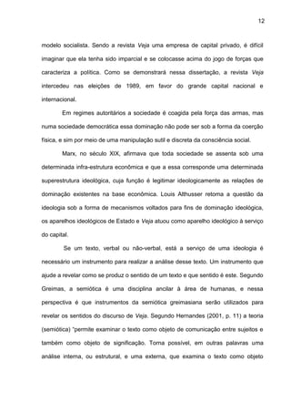 12
modelo socialista. Sendo a revista Veja uma empresa de capital privado, é difícil
imaginar que ela tenha sido imparcial e se colocasse acima do jogo de forças que
caracteriza a política. Como se demonstrará nessa dissertação, a revista Veja
intercedeu nas eleições de 1989, em favor do grande capital nacional e
internacional.
Em regimes autoritários a sociedade é coagida pela força das armas, mas
numa sociedade democrática essa dominação não pode ser sob a forma da coerção
física, e sim por meio de uma manipulação sutil e discreta da consciência social.
Marx, no século XIX, afirmava que toda sociedade se assenta sob uma
determinada infra-estrutura econômica e que a essa corresponde uma determinada
superestrutura ideológica, cuja função é legitimar ideologicamente as relações de
dominação existentes na base econômica. Louis Althusser retoma a questão da
ideologia sob a forma de mecanismos voltados para fins de dominação ideológica,
os aparelhos ideológicos de Estado e Veja atuou como aparelho ideológico à serviço
do capital.
Se um texto, verbal ou não-verbal, está a serviço de uma ideologia é
necessário um instrumento para realizar a análise desse texto. Um instrumento que
ajude a revelar como se produz o sentido de um texto e que sentido é este. Segundo
Greimas, a semiótica é uma disciplina ancilar à área de humanas, e nessa
perspectiva é que instrumentos da semiótica greimasiana serão utilizados para
revelar os sentidos do discurso de Veja. Segundo Hernandes (2001, p. 11) a teoria
(semiótica) “permite examinar o texto como objeto de comunicação entre sujeitos e
também como objeto de significação. Torna possível, em outras palavras uma
análise interna, ou estrutural, e uma externa, que examina o texto como objeto
 