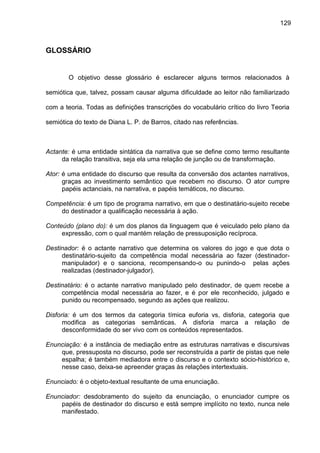 129
GLOSSÁRIO
O objetivo desse glossário é esclarecer alguns termos relacionados à
semiótica que, talvez, possam causar alguma dificuldade ao leitor não familiarizado
com a teoria. Todas as definições transcrições do vocabulário crítico do livro Teoria
semiótica do texto de Diana L. P. de Barros, citado nas referências.
Actante: é uma entidade sintática da narrativa que se define como termo resultante
da relação transitiva, seja ela uma relação de junção ou de transformação.
Ator: é uma entidade do discurso que resulta da conversão dos actantes narrativos,
graças ao investimento semântico que recebem no discurso. O ator cumpre
papéis actanciais, na narrativa, e papéis temáticos, no discurso.
Competência: é um tipo de programa narrativo, em que o destinatário-sujeito recebe
do destinador a qualificação necessária à ação.
Conteúdo (plano do): é um dos planos da linguagem que é veiculado pelo plano da
expressão, com o qual mantém relação de pressuposição recíproca.
Destinador: é o actante narrativo que determina os valores do jogo e que dota o
destinatário-sujeito da competência modal necessária ao fazer (destinador-
manipulador) e o sanciona, recompensando-o ou punindo-o pelas ações
realizadas (destinador-julgador).
Destinatário: é o actante narrativo manipulado pelo destinador, de quem recebe a
competência modal necessária ao fazer, e é por ele reconhecido, julgado e
punido ou recompensado, segundo as ações que realizou.
Disforia: é um dos termos da categoria tímica euforia vs, disforia, categoria que
modifica as categorias semânticas. A disforia marca a relação de
desconformidade do ser vivo com os conteúdos representados.
Enunciação: é a instância de mediação entre as estruturas narrativas e discursivas
que, pressuposta no discurso, pode ser reconstruída a partir de pistas que nele
espalha; é também mediadora entre o discurso e o contexto sócio-histórico e,
nesse caso, deixa-se apreender graças às relações intertextuais.
Enunciado: é o objeto-textual resultante de uma enunciação.
Enunciador: desdobramento do sujeito da enunciação, o enunciador cumpre os
papéis de destinador do discurso e está sempre implícito no texto, nunca nele
manifestado.
 