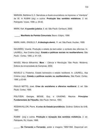 133
MARIANI, Bethânia S. C. Narrativas e rituais enunciativos na imprensa: a “intentona”
de 35. In RUBIM (org.) e outros. Produção dos sentidos midiáticos. 2. ed.
Petrópolis: Vozes, 1998, p. 29-42.
MARX, Karl. A questão judaica. 5. ed. São Paulo: Centauro, 2000.
_____. Manifesto do Partido Comunista. Bauru: Edipro, 1998
MARX, KARL; ENGELS, F. A ideologia alemã. 11. ed. São Paulo: Hucitec, 1999.
NAVARRO, Vicente. Produção e estado do bem-estar: o contexto das reformas. In:
LAURELL, Asa Cristina (org.). Estado e políticas sociais no neoliberalismo. São
Paulo : Cortez, 1995, p. 91-124.
NAVES, Márcio Bilharinho. Marx – Ciência e Revolução. São Paulo: Moderna;
Editora da Universidade de Campinas, 2000.
NOVELO U, Frederico. Estado keinesiano e estado neoliberal. In. LAURELL, Asa
Cristina (org.). Estado e políticas sociais no neoliberalismo. São Paulo: Cortez,
1995, p.53-69.
PAULO NETTO, José. Crise do socialismo e ofensiva neoliberal. 2. ed. São
Paulo: Cortez, 1995.
POLITZER, Georges, BESSE, Guy, e CAVEING, Maurice. Princípios
Fundamentais de Filosofia. São Paulo: Hemus, 1993.
ROSANVALLON, Pierre. A crise do Estado-providência. Goiânia: Editora da UnB,
1997.
RUBIM (org) e outros. Produção e recepção dos sentidos midiáticos. 2. ed.
Petrópolis, RJ, Vozes, 1998.
_____. De Fernando a Fernando: poder e imagens 1989/1994. Disponível em:
 