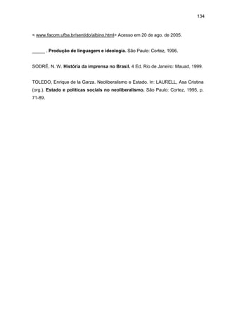 134
< www.facom.ufba.br/sentido/albino.html> Acesso em 20 de ago. de 2005.
_____ . Produção de linguagem e ideologia. São Paulo: Cortez, 1996.
SODRÉ, N. W. História da imprensa no Brasil. 4 Ed. Rio de Janeiro: Mauad, 1999.
TOLEDO, Enrique de la Garza. Neoliberalismo e Estado. In: LAURELL, Asa Cristina
(org.). Estado e políticas sociais no neoliberalismo. São Paulo: Cortez, 1995, p.
71-89.
 