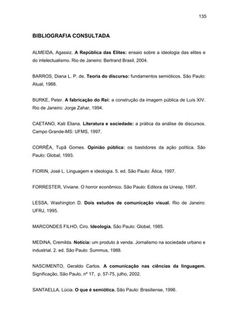 135
BIBLIOGRAFIA CONSULTADA
ALMEIDA, Agassiz. A República das Elites: ensaio sobre a ideologia das elites e
do intelectualismo. Rio de Janeiro: Bertrand Brasil, 2004.
BARROS, Diana L. P. de. Teoria do discurso: fundamentos semióticos. São Paulo:
Atual, 1988.
BURKE, Peter. A fabricação do Rei: a construção da imagem pública de Luís XIV.
Rio de Janeiro: Jorge Zahar, 1994.
CAETANO, Kati Eliana. Literatura e sociedade: a prática da análise de discursos.
Campo Grande-MS: UFMS, 1997.
CORRÊA, Tupã Gomes. Opinião pública: os bastidores da ação política. São
Paulo: Global, 1993.
FIORIN, José L. Linguagem e ideologia. 5. ed. São Paulo: Ática, 1997.
FORRESTER, Viviane. O horror econômico. São Paulo: Editora da Unesp, 1997.
LESSA, Washington D. Dois estudos de comunicação visual. Rio de Janeiro:
UFRJ, 1995.
MARCONDES FILHO, Ciro. Ideologia. São Paulo: Global, 1985.
MEDINA, Cremilda. Notícia: um produto à venda. Jornalismo na sociedade urbano e
industrial. 2. ed. São Paulo: Summus, 1988.
NASCIMENTO, Geraldo Carlos. A comunicação nas ciências da linguagem.
Significação, São Paulo, nº 17, p. 57-75, julho, 2002.
SANTAELLA, Lúcia. O que é semiótica. São Paulo: Brasiliense, 1996.
 