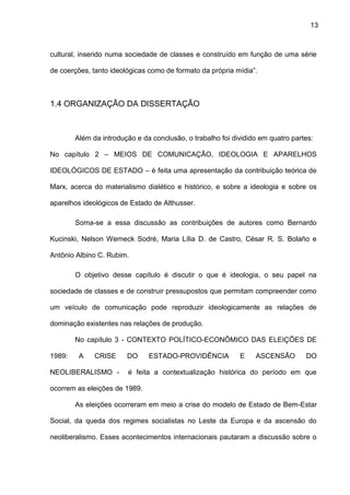 13
cultural, inserido numa sociedade de classes e construído em função de uma série
de coerções, tanto ideológicas como de formato da própria mídia”.
1.4 ORGANIZAÇÃO DA DISSERTAÇÃO
Além da introdução e da conclusão, o trabalho foi dividido em quatro partes:
No capítulo 2 – MEIOS DE COMUNICAÇÃO, IDEOLOGIA E APARELHOS
IDEOLÓGICOS DE ESTADO – é feita uma apresentação da contribuição teórica de
Marx, acerca do materialismo dialético e histórico, e sobre a ideologia e sobre os
aparelhos ideológicos de Estado de Althusser.
Soma-se a essa discussão as contribuições de autores como Bernardo
Kucinski, Nelson Werneck Sodré, Maria Lília D. de Castro, César R. S. Bolaño e
Antônio Albino C. Rubim.
O objetivo desse capítulo é discutir o que é ideologia, o seu papel na
sociedade de classes e de construir pressupostos que permitam compreender como
um veículo de comunicação pode reproduzir ideologicamente as relações de
dominação existentes nas relações de produção.
No capítulo 3 - CONTEXTO POLÍTICO-ECONÔMICO DAS ELEIÇÕES DE
1989: A CRISE DO ESTADO-PROVIDÊNCIA E ASCENSÃO DO
NEOLIBERALISMO - é feita a contextualização histórica do período em que
ocorrem as eleições de 1989.
As eleições ocorreram em meio a crise do modelo de Estado de Bem-Estar
Social, da queda dos regimes socialistas no Leste da Europa e da ascensão do
neoliberalismo. Esses acontecimentos internacionais pautaram a discussão sobre o
 