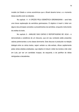 14
modelo de Estado e rumos econômicos que o Brasil deveria tomar, e o momento
dessa escolha eram as eleições.
No capítulo 4 - A OPÇÃO PELA SEMIÓTICA GREIMASIANA – será feita
uma breve explanação da semiótica greimasiana. O objetivo é inserir o leitor em
alguns dos principais conceitos e procedimentos da semiótica, enquanto instrumento
de análise do texto.
No capítulo 5 - ANÁLISE DAS CAPAS E REPORTAGENS DE VEJA - é
demonstrada a existência de um discurso, que em seu conteúdo estão presentes
valores pertencentes a uma classe dominante. Este discurso é produzido na relação
dialogal entre os vários textos, sejam verbais ou não-verbais, difuso capilarmente
pelas várias edições analisadas, cujo objetivo é induzir o leitor da revista a não votar
em Lula, por ser um candidato incapaz, de esquerda, e de partilhar de idéias
retrógradas e decadentes.
 
