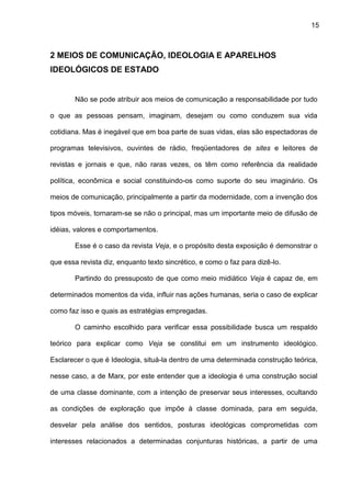 15
2 MEIOS DE COMUNICAÇÃO, IDEOLOGIA E APARELHOS
IDEOLÓGICOS DE ESTADO
Não se pode atribuir aos meios de comunicação a responsabilidade por tudo
o que as pessoas pensam, imaginam, desejam ou como conduzem sua vida
cotidiana. Mas é inegável que em boa parte de suas vidas, elas são espectadoras de
programas televisivos, ouvintes de rádio, freqüentadores de sites e leitores de
revistas e jornais e que, não raras vezes, os têm como referência da realidade
política, econômica e social constituindo-os como suporte do seu imaginário. Os
meios de comunicação, principalmente a partir da modernidade, com a invenção dos
tipos móveis, tornaram-se se não o principal, mas um importante meio de difusão de
idéias, valores e comportamentos.
Esse é o caso da revista Veja, e o propósito desta exposição é demonstrar o
que essa revista diz, enquanto texto sincrético, e como o faz para dizê-lo.
Partindo do pressuposto de que como meio midiático Veja é capaz de, em
determinados momentos da vida, influir nas ações humanas, seria o caso de explicar
como faz isso e quais as estratégias empregadas.
O caminho escolhido para verificar essa possibilidade busca um respaldo
teórico para explicar como Veja se constitui em um instrumento ideológico.
Esclarecer o que é Ideologia, situá-la dentro de uma determinada construção teórica,
nesse caso, a de Marx, por este entender que a ideologia é uma construção social
de uma classe dominante, com a intenção de preservar seus interesses, ocultando
as condições de exploração que impõe à classe dominada, para em seguida,
desvelar pela análise dos sentidos, posturas ideológicas comprometidas com
interesses relacionados a determinadas conjunturas históricas, a partir de uma
 