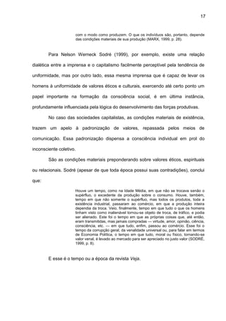 17
com o modo como produzem. O que os indivíduos são, portanto, depende
das condições materiais de sua produção (MARX, 1999, p. 28).
Para Nelson Werneck Sodré (1999), por exemplo, existe uma relação
dialética entre a imprensa e o capitalismo facilmente perceptível pela tendência de
uniformidade, mas por outro lado, essa mesma imprensa que é capaz de levar os
homens à uniformidade de valores éticos e culturais, exercendo até certo ponto um
papel importante na formação da consciência social, é em última instância,
profundamente influenciada pela lógica do desenvolvimento das forças produtivas.
No caso das sociedades capitalistas, as condições materiais de existência,
trazem um apelo à padronização de valores, repassada pelos meios de
comunicação. Essa padronização dispensa a consciência individual em prol do
inconsciente coletivo.
São as condições materiais preponderando sobre valores éticos, espirituais
ou relacionais. Sodré (apesar de que toda época possui suas contradições), conclui
que:
Houve um tempo, como na Idade Média, em que não se trocava senão o
supérfluo, o excedente da produção sobre o consumo. Houve, também,
tempo em que não somente o supérfluo, mas todos os produtos, toda a
existência industrial, passaram ao comércio, em que a produção inteira
dependia da troca. Veio, finalmente, tempo em que tudo o que os homens
tinham visto como inalienável tornou-se objeto de troca, de tráfico, e podia
ser alienado. Este foi o tempo em que as próprias coisas que, até então,
eram transmitidas, mas jamais compradas — virtude, amor, opinião, ciência,
consciência, etc. — em que tudo, enfim, passou ao comércio. Esse foi o
tempo da corrupção geral, da venalidade universal ou, para falar em termos
de Economia Política, o tempo em que tudo, moral ou físico, tornando-se
valor venal, é levado ao mercado para ser apreciado no justo valor (SODRÉ,
1999, p. 8).
E esse é o tempo ou a época da revista Veja.
 