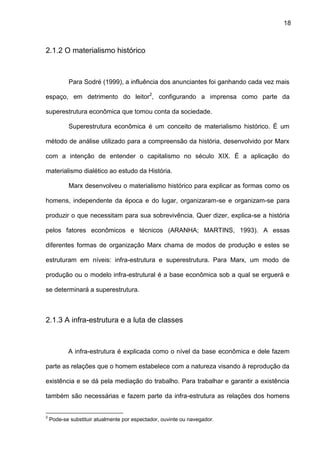 18
2.1.2 O materialismo histórico
Para Sodré (1999), a influência dos anunciantes foi ganhando cada vez mais
espaço, em detrimento do leitor2
, configurando a imprensa como parte da
superestrutura econômica que tomou conta da sociedade.
Superestrutura econômica é um conceito de materialismo histórico. É um
método de análise utilizado para a compreensão da história, desenvolvido por Marx
com a intenção de entender o capitalismo no século XIX. É a aplicação do
materialismo dialético ao estudo da História.
Marx desenvolveu o materialismo histórico para explicar as formas como os
homens, independente da época e do lugar, organizaram-se e organizam-se para
produzir o que necessitam para sua sobrevivência. Quer dizer, explica-se a história
pelos fatores econômicos e técnicos (ARANHA; MARTINS, 1993). A essas
diferentes formas de organização Marx chama de modos de produção e estes se
estruturam em níveis: infra-estrutura e superestrutura. Para Marx, um modo de
produção ou o modelo infra-estrutural é a base econômica sob a qual se erguerá e
se determinará a superestrutura.
2.1.3 A infra-estrutura e a luta de classes
A infra-estrutura é explicada como o nível da base econômica e dele fazem
parte as relações que o homem estabelece com a natureza visando à reprodução da
existência e se dá pela mediação do trabalho. Para trabalhar e garantir a existência
também são necessárias e fazem parte da infra-estrutura as relações dos homens
2
Pode-se substituir atualmente por espectador, ouvinte ou navegador.
 