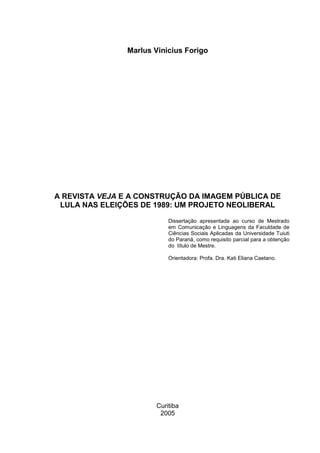 Marlus Vinicius Forigo
A REVISTA VEJA E A CONSTRUÇÃO DA IMAGEM PÚBLICA DE
LULA NAS ELEIÇÕES DE 1989: UM PROJETO NEOLIBERAL
Dissertação apresentada ao curso de Mestrado
em Comunicação e Linguagens da Faculdade de
Ciências Sociais Aplicadas da Universidade Tuiuti
do Paraná, como requisito parcial para a obtenção
do título de Mestre.
Orientadora: Profa. Dra. Kati Eliana Caetano.
Curitiba
2005
 