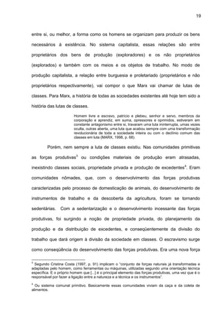 19
entre si, ou melhor, a forma como os homens se organizam para produzir os bens
necessários à existência. No sistema capitalista, essas relações são entre
proprietários dos bens de produção (exploradores) e os não proprietários
(explorados) e também com os meios e os objetos de trabalho. No modo de
produção capitalista, a relação entre burguesia e proletariado (proprietários e não
proprietários respectivamente), vai compor o que Marx vai chamar de lutas de
classes. Para Marx, a história de todas as sociedades existentes até hoje tem sido a
história das lutas de classes.
Homem livre e escravo, patrício e plebeu, senhor e servo, membros da
corporação e aprendiz, em suma, opressores e oprimidos, estiveram em
constante antagonismo entre si, travaram uma luta ininterrupta, umas vezes
oculta, outras aberta, uma luta que acabou sempre com uma transformação
revolucionária de toda a sociedade inteira ou com o declínio comum das
classes em luta (MARX, 1998, p. 68).
Porém, nem sempre a luta de classes existiu. Nas comunidades primitivas
as forças produtivas3
ou condições materiais de produção eram atrasadas,
inexistindo classes sociais, propriedade privada e produção de excedentes4
. Eram
comunidades nômades, que, com o desenvolvimento das forças produtivas
caracterizadas pelo processo de domesticação de animais, do desenvolvimento de
instrumentos de trabalho e da descoberta da agricultura, foram se tornando
sedentárias. Com a sedentarização e o desenvolvimento incessante das forças
produtivas, foi surgindo a noção de propriedade privada, do planejamento da
produção e da distribuição de excedentes, e conseqüentemente da divisão do
trabalho que dará origem à divisão da sociedade em classes. O escravismo surge
como conseqüência do desenvolvimento das forças produtivas. Era uma nova força
3
Segundo Cristina Costa (1997, p. 91) implicam o “conjunto de forças naturais já transformadas e
adaptadas pelo homem, como ferramentas ou máquinas, utilizadas segundo uma orientação técnica
específica. E o próprio homem que [...] é o principal elemento das forças produtivas, uma vez que é o
responsável por fazer a ligação entre a natureza e a técnica e os instrumentos”.
4
Ou sistema comunal primitivo. Basicamente essas comunidades viviam da caça e da coleta de
alimentos.
 