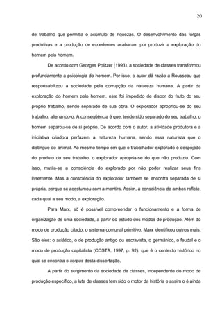 20
de trabalho que permitia o acúmulo de riquezas. O desenvolvimento das forças
produtivas e a produção de excedentes acabaram por produzir a exploração do
homem pelo homem.
De acordo com Georges Politzer (1993), a sociedade de classes transformou
profundamente a psicologia do homem. Por isso, o autor dá razão a Rousseau que
responsabilizou a sociedade pela corrupção da natureza humana. A partir da
exploração do homem pelo homem, este foi impedido de dispor do fruto do seu
próprio trabalho, sendo separado de sua obra. O explorador apropriou-se do seu
trabalho, alienando-o. A conseqüência é que, tendo sido separado do seu trabalho, o
homem separou-se de si próprio. De acordo com o autor, a atividade produtora e a
iniciativa criadora perfazem a natureza humana, sendo essa natureza que o
distingue do animal. Ao mesmo tempo em que o trabalhador-explorado é despojado
do produto do seu trabalho, o explorador apropria-se do que não produziu. Com
isso, mutila-se a consciência do explorado por não poder realizar seus fins
livremente. Mas a consciência do explorador também se encontra separada de si
própria, porque se acostumou com a mentira. Assim, a consciência de ambos reflete,
cada qual a seu modo, a exploração.
Para Marx, só é possível compreender o funcionamento e a forma de
organização de uma sociedade, a partir do estudo dos modos de produção. Além do
modo de produção citado, o sistema comunal primitivo, Marx identificou outros mais.
São eles: o asiático, o de produção antigo ou escravista, o germânico, o feudal e o
modo de produção capitalista (COSTA, 1997, p. 92), que é o contexto histórico no
qual se encontra o corpus desta dissertação.
A partir do surgimento da sociedade de classes, independente do modo de
produção específico, a luta de classes tem sido o motor da história e assim o é ainda
 