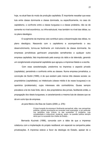 21
hoje, na atual fase do modo de produção capitalista. É importante ressaltar que essa
luta entre classe dominante e classe dominada, ou especificamente, no caso do
capitalismo, o confronto entre a classe burguesa e a classe proletária, não se dá
somente no nível econômico, ou infra-estrutural, mas também no nível das idéias, ou
no plano ideológico.
O surgimento da imprensa veio contribuir para a disseminação das idéias, no
plano ideológico. Nascendo com o capitalismo e acompanhando o seu
desenvolvimento, tornou-se facilmente um instrumento da classe dominante. As
empresas jornalísticas ganhavam proporções semelhantes a qualquer outra
empresa capitalista, fato impulsionado pelo avanço do rádio e da televisão, gerando
um conglomerado empresarial capitalista que agrupou a imprensa falada e a escrita.
Com essa caracterização, predomina na imprensa o aspecto privado
(capitalista), persistindo o confronto entre as classes. Numa empresa jornalística, a
convicção de Sodré (1999), é de que existem pelo menos três classes sociais: os
proprietários (capitalistas); os intelectuais (classe média è às vezes burguesa) e os
operários (proletariado), cujos interesses são contraditórios. Quase sempre
prevalece a lei do mais forte, isto é, dos proprietários dos jornais, facilitando então, a
propagação dos ideais burgueses, e caracterizando a mesma luta de classes que se
dá em outro tipo de empresa.
Já para Maria Lília Dias de Castro (2000, p. 276):
O traço burguês da empresa é facilmente perceptível, aliás, nas campanhas
políticas, quando acompanha as correntes mais avançadas, e em particular
nos episódios mais críticos, os das sucessões. O problema, cuja
complexidade é indiscutível, revela-se, assim, na questão política sempre
séria que é a sucessão dos chefes de Estado...
Bernardo Kucinski (1996), concorda com a idéia de que a imprensa
colaborou com a implantação do projeto neoliberal, em especial na campanha pelas
privatizações. A imprensa esteve a favor da ideologia do Estado, apesar de a
 