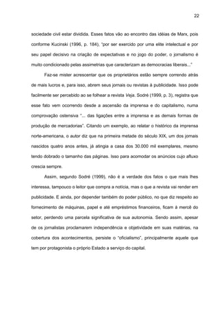 22
sociedade civil estar dividida. Esses fatos vão ao encontro das idéias de Marx, pois
conforme Kucinski (1996, p. 184), “por ser exercido por uma elite intelectual e por
seu papel decisivo na criação de expectativas e no jogo do poder, o jornalismo é
muito condicionado pelas assimetrias que caracterizam as democracias liberais...”
Faz-se mister acrescentar que os proprietários estão sempre correndo atrás
de mais lucros e, para isso, abrem seus jornais ou revistas à publicidade. Isso pode
facilmente ser percebido ao se folhear a revista Veja. Sodré (1999, p. 3), registra que
esse fato vem ocorrendo desde a ascensão da imprensa e do capitalismo, numa
comprovação ostensiva “... das ligações entre a imprensa e as demais formas de
produção de mercadorias”. Citando um exemplo, ao relatar o histórico da imprensa
norte-americana, o autor diz que na primeira metade do século XIX, um dos jornais
nascidos quatro anos antes, já atingia a casa dos 30.000 mil exemplares, mesmo
tendo dobrado o tamanho das páginas. Isso para acomodar os anúncios cujo afluxo
crescia sempre.
Assim, segundo Sodré (1999), não é a verdade dos fatos o que mais lhes
interessa, tampouco o leitor que compra a notícia, mas o que a revista vai render em
publicidade. E ainda, por depender também do poder público, no que diz respeito ao
fornecimento de máquinas, papel e até empréstimos financeiros, ficam à mercê do
setor, perdendo uma parcela significativa de sua autonomia. Sendo assim, apesar
de os jornalistas proclamarem independência e objetividade em suas matérias, na
cobertura dos acontecimentos, persiste o “oficialismo”, principalmente aquele que
tem por protagonista o próprio Estado a serviço do capital.
 