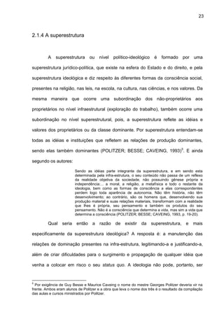 23
2.1.4 A superestrutura
A superestrutura ou nível político-ideológico é formado por uma
superestrutura jurídico-política, que existe na esfera do Estado e do direito, e pela
superestrutura ideológica e diz respeito às diferentes formas da consciência social,
presentes na religião, nas leis, na escola, na cultura, nas ciências, e nos valores. Da
mesma maneira que ocorre uma subordinação dos não-proprietários aos
proprietários no nível infraestrutural (exploração do trabalho), também ocorre uma
subordinação no nível superestrutural, pois, a superestrutura reflete as idéias e
valores dos proprietários ou da classe dominante. Por superestrutura entendam-se
todas as idéias e instituições que refletem as relações de produção dominantes,
sendo elas também dominantes (POLITZER; BESSE; CAVEING, 1993)5
. E ainda
segundo os autores:
Sendo as idéias parte integrante da superestrutura, e em sendo esta
determinada pela infra-estrutura, o seu conteúdo não passa de um reflexo
da realidade objetiva da sociedade, não possuindo gênese própria e
independência:... a moral, a religião, a metafísica e todo o restante da
ideologia, bem como as formas de consciência a elas correspondentes
perdem logo toda aparência de autonomia. Não têm história, não têm
desenvolvimento; ao contrário, são os homens que, desenvolvendo sua
produção material e suas relações materiais, transformam com a realidade
que lhes é própria, seu pensamento e também os produtos do seu
pensamento. Não é a consciência que determina a vida, mas sim a vida que
determina a consciência (POLITZER; BESSE; CAVEING, 1993, p. 19-20).
Qual seria então a razão de existir da superestrutura, e mais
especificamente da superestrutura ideológica? A resposta é: a manutenção das
relações de dominação presentes na infra-estrutura, legitimando-a e justificando-a,
além de criar dificuldades para o surgimento e propagação de qualquer idéia que
venha a colocar em risco o seu status quo. A ideologia não pode, portanto, ser
5
Por exigência de Guy Besse e Maurice Caveing o nome do mestre Georges Politzer deveria vir na
frente. Ambos eram alunos de Politzer e a obra que leva o nome dos três é o resultado da compilação
das aulas e cursos ministrados por Politzer.
 