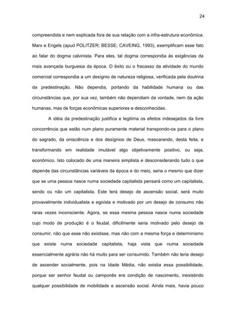 24
compreendida e nem explicada fora de sua relação com a infra-estrutura econômica.
Marx e Engels (apud POLITZER; BESSE; CAVEING, 1993), exemplificam esse fato
ao falar do dogma calvinista. Para eles, tal dogma correspondia às exigências da
mais avançada burguesia da época. O êxito ou o fracasso da atividade do mundo
comercial correspondia a um desígnio de natureza religiosa, verificada pela doutrina
da predestinação. Não dependia, portando da habilidade humana ou das
circunstâncias que, por sua vez, também não dependiam da vontade, nem da ação
humanas, mas de forças econômicas superiores e desconhecidas.
A idéia da predestinação justifica e legitima os efeitos indesejados da livre
concorrência que estão num plano puramente material transpondo-os para o plano
do sagrado, da onisciência e dos desígnios de Deus, mascarando, desta feita, e
transformando em realidade imutável algo objetivamente positivo, ou seja,
econômico. Isto colocado de uma maneira simplista e desconsiderando tudo o que
depende das circunstâncias variáveis da época e do meio, seria o mesmo que dizer
que se uma pessoa nasce numa sociedade capitalista pensará como um capitalista,
sendo ou não um capitalista. Este terá desejo de ascensão social, será muito
provavelmente individualista e egoísta e motivado por um desejo de consumo não
raras vezes inconsciente. Agora, se essa mesma pessoa nasce numa sociedade
cujo modo de produção é o feudal, dificilmente seria motivado pelo desejo de
consumir, não que esse não existisse, mas não com a mesma força e determinismo
que existe numa sociedade capitalista, haja vista que numa sociedade
essencialmente agrária não há muito para ser consumido. Também não teria desejo
de ascender socialmente, pois na Idade Média, não existia essa possibilidade,
porque ser senhor feudal ou camponês era condição de nascimento, inexistindo
qualquer possibilidade de mobilidade e ascensão social. Ainda mais, havia pouco
 