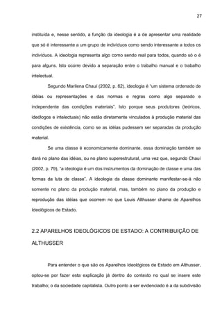 27
instituída e, nesse sentido, a função da ideologia é a de apresentar uma realidade
que só é interessante a um grupo de indivíduos como sendo interessante a todos os
indivíduos. A ideologia representa algo como sendo real para todos, quando só o é
para alguns. Isto ocorre devido a separação entre o trabalho manual e o trabalho
intelectual.
Segundo Marilena Chauí (2002, p. 62), ideologia é “um sistema ordenado de
idéias ou representações e das normas e regras como algo separado e
independente das condições materiais”. Isto porque seus produtores (teóricos,
ideólogos e intelectuais) não estão diretamente vinculados à produção material das
condições de existência, como se as idéias pudessem ser separadas da produção
material.
Se uma classe é economicamente dominante, essa dominação também se
dará no plano das idéias, ou no plano superestrutural, uma vez que, segundo Chauí
(2002, p. 79), “a ideologia é um dos instrumentos da dominação de classe e uma das
formas da luta de classe”. A ideologia da classe dominante manifestar-se-á não
somente no plano da produção material, mas, também no plano da produção e
reprodução das idéias que ocorrem no que Louis Althusser chama de Aparelhos
Ideológicos de Estado.
2.2 APARELHOS IDEOLÓGICOS DE ESTADO: A CONTRIBUIÇÃO DE
ALTHUSSER
Para entender o que são os Aparelhos Ideológicos de Estado em Althusser,
optou-se por fazer esta explicação já dentro do contexto no qual se insere este
trabalho; o da sociedade capitalista. Outro ponto a ser evidenciado é a da subdivisão
 