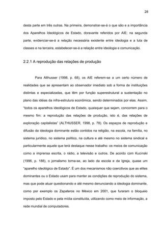 28
desta parte em três outras. Na primeira, demonstrar-se-á o que são e a importância
dos Aparelhos Ideológicos de Estado, doravante referidos por AIE; na segunda
parte, evidenciar-se-á a relação necessária existente entre ideologia e a luta de
classes e na terceira, estabelecer-se-á a relação entre ideologia e comunicação.
2.2.1 A reprodução das relações de produção
Para Althusser (1998, p. 68), os AIE referem-se a um certo número de
realidades que se apresentam ao observador imediato sob a forma de instituições
distintas e especializadas, que têm por função superestrutural a sustentação no
plano das idéias da infra-estrutura econômica, sendo determinados por elas. Assim,
“todos os aparelhos ideológicos de Estado, quaisquer que sejam, concorrem para o
mesmo fim: a reprodução das relações de produção, isto é, das relações de
exploração capitalistas” (ALTHUSSER, 1998, p. 78). Os espaços de reprodução e
difusão da ideologia dominante estão contidos na religião, na escola, na família, no
sistema jurídico, no sistema político, na cultura e até mesmo no sistema sindical e
particularmente aquele que terá destaque nesse trabalho: os meios de comunicação
como a imprensa escrita, o rádio, a televisão e outros. De acordo com Kucinski
(1996, p. 188), o jornalismo torna-se, ao lado da escola e da Igreja, quase um
“aparelho ideológico de Estado”. É um dos mecanismos não coercitivos que as elites
dominantes ou o Estado usam para manter as condições de reprodução do sistema,
mas que pode atuar questionando e até mesmo denunciando a ideologia dominante,
como por exemplo os Zapateros no México em 2001, que furaram o bloqueio
imposto pelo Estado e pela mídia constituída, utilizando como meio de informação, a
rede mundial de computadores.
 