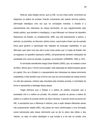 29
Note-se, pela relação acima, que os AIE, na sua maior parte, encontram-se
dispersos na esfera do privado, ficando unicamente sob restrito domínio público,
(afirmação ideológica uma vez que na concepção marxista, o Estado é o
representante dos interesses da classe dominante, só que regulamentado pelo
direito público, que também é ideológico), o que Althusser vai chamar de Aparelho
Repressivo do Estado, ou simplesmente, ARE, que são basicamente a polícia, o
exército, os presídios, os tribunais, dentre outros, cuja função é fazer uso da coerção
física para garantir a reprodução das relações de produção capitalistas. O que
Althusser quer dizer com isto não é outra coisa senão que “a noção de Estado não
se esgotava no aparelho repressivo (ARE), compreendendo também instituições da
sociedade civil, como as escolas, as igrejas, os sindicatos” (CÂMARA, 1993, p. 427).
À conclusão semelhante chega César Bolaño (2000), que, ao analisar a obra
de Marx, afirma que a “forma comunicação” está adequada às determinações gerais
do capital. Ora, se o Estado é o representante dos interesses da classe dominante
(capitalista), é fato também que a forma com que as comunicações de massa entram
na vida das pessoas, embora seja veiculada pela iniciativa privada, é controlada de
forma a representar a ideologia dessa classe.
Hegel afirmava que o Estado é a esfera do público enquanto que a
sociedade civil é a esfera do privado. No entanto, quando se pensa a esfera do
público e a esfera do privado dentro da ótica marxista, e quando ainda se pensa em
AIE, é perceptível que a diferença é retórica, pois a ação desses diferentes atores
não propriamente estatal (AIE), não passa de mera conformação a uma formação
social estruturada pela classe dominante que se dá no plano das idéias e dos
valores, ou seja, no plano ideológico e cuja função é a de não só ocultar uma
 