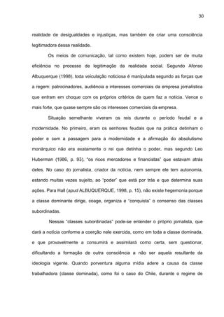 30
realidade de desigualdades e injustiças, mas também de criar uma consciência
legitimadora dessa realidade.
Os meios de comunicação, tal como existem hoje, podem ser de muita
eficiência no processo de legitimação da realidade social. Segundo Afonso
Albuquerque (1998), toda veiculação noticiosa é manipulada segundo as forças que
a regem: patrocinadores, audiência e interesses comerciais da empresa jornalística
que entram em choque com os próprios critérios de quem faz a notícia. Vence o
mais forte, que quase sempre são os interesses comerciais da empresa.
Situação semelhante viveram os reis durante o período feudal e a
modernidade. No primeiro, eram os senhores feudais que na prática detinham o
poder e com a passagem para a modernidade e a afirmação do absolutismo
monárquico não era exatamente o rei que detinha o poder, mas segundo Leo
Huberman (1986, p. 93), “os ricos mercadores e financistas” que estavam atrás
deles. No caso do jornalista, criador da notícia, nem sempre ele tem autonomia,
estando muitas vezes sujeito, ao “poder” que está por trás e que determina suas
ações. Para Hall (apud ALBUQUERQUE, 1998, p. 15), não existe hegemonia porque
a classe dominante dirige, coage, organiza e “conquista” o consenso das classes
subordinadas.
Nessas “classes subordinadas” pode-se entender o próprio jornalista, que
dará a notícia conforme a coerção nele exercida, como em toda a classe dominada,
e que provavelmente a consumirá e assimilará como certa, sem questionar,
dificultando a formação de outra consciência a não ser aquela resultante da
ideologia vigente. Quando porventura alguma mídia adere a causa da classe
trabalhadora (classe dominada), como foi o caso do Chile, durante o regime de
 