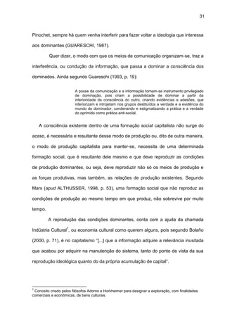 31
Pinochet, sempre há quem venha interferir para fazer voltar a ideologia que interessa
aos dominantes (GUARESCHI, 1987).
Quer dizer, o modo com que os meios de comunicação organizam-se, traz a
interferência, ou condução da informação, que passa a dominar a consciência dos
dominados. Ainda segundo Guareschi (1993, p. 19):
A posse da comunicação e a informação tornam-se instrumento privilegiado
de dominação, pois criam a possibilidade de dominar a partir da
interioridade da consciência do outro, criando evidências e adesões, que
interiorizam e introjetam nos grupos destituídos a verdade e a evidência do
mundo do dominador, condenando e estigmatizando a prática e a verdade
do oprimido como prática anti-social.
A consciência existente dentro de uma formação social capitalista não surge do
acaso, é necessária e resultante desse modo de produção ou, dito de outra maneira,
o modo de produção capitalista para manter-se, necessita de uma determinada
formação social, que é resultante dele mesmo e que deve reproduzir as condições
de produção dominantes, ou seja, deve reproduzir não só os meios de produção e
as forças produtivas, mas também, as relações de produção existentes. Segundo
Marx (apud ALTHUSSER, 1998, p. 53), uma formação social que não reproduz as
condições de produção ao mesmo tempo em que produz, não sobrevive por muito
tempo.
A reprodução das condições dominantes, conta com a ajuda da chamada
Indústria Cultural7
, ou economia cultural como querem alguns, pois segundo Bolaño
(2000, p. 71), é no capitalismo “[...] que a informação adquire a relevância inusitada
que acabou por adquirir na manutenção do sistema, tanto do ponto de vista da sua
reprodução ideológica quanto do da própria acumulação de capital”.
7
Conceito criado pelos filósofos Adorno e Horkheimer para designar a exploração, com finalidades
comerciais e econômicas, de bens culturais.
 
