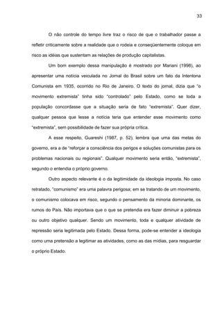 33
O não controle do tempo livre traz o risco de que o trabalhador passe a
refletir criticamente sobre a realidade que o rodeia e conseqüentemente coloque em
risco as idéias que sustentam as relações de produção capitalistas.
Um bom exemplo dessa manipulação é mostrado por Mariani (1998), ao
apresentar uma notícia veiculada no Jornal do Brasil sobre um fato da Intentona
Comunista em 1935, ocorrido no Rio de Janeiro. O texto do jornal, dizia que “o
movimento extremista” tinha sido “controlado” pelo Estado, como se toda a
população concordasse que a situação seria de fato “extremista”. Quer dizer,
qualquer pessoa que lesse a notícia teria que entender esse movimento como
“extremista”, sem possibilidade de fazer sua própria crítica.
A esse respeito, Guareshi (1987, p. 52), lembra que uma das metas do
governo, era a de “reforçar a consciência dos perigos e soluções comunistas para os
problemas nacionais ou regionais”. Qualquer movimento seria então, “extremista”,
segundo o entendia o próprio governo.
Outro aspecto relevante é o da legitimidade da ideologia imposta. No caso
retratado, “comunismo” era uma palavra perigosa; em se tratando de um movimento,
o comunismo colocava em risco, segundo o pensamento da minoria dominante, os
rumos do País. Não importava que o que se pretendia era fazer diminuir a pobreza
ou outro objetivo qualquer. Sendo um movimento, toda e qualquer atividade de
repressão seria legitimada pelo Estado. Dessa forma, pode-se entender a ideologia
como uma pretensão a legitimar as atividades, como as das mídias, para resguardar
o próprio Estado.
 