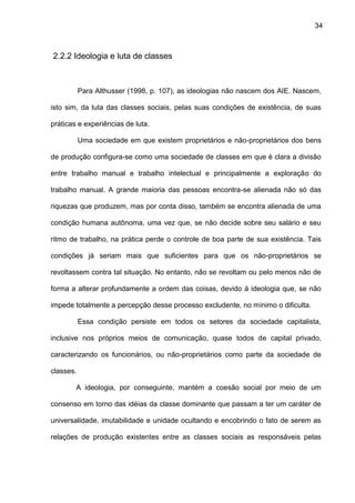 34
2.2.2 Ideologia e luta de classes
Para Althusser (1998, p. 107), as ideologias não nascem dos AIE. Nascem,
isto sim, da luta das classes sociais, pelas suas condições de existência, de suas
práticas e experiências de luta.
Uma sociedade em que existem proprietários e não-proprietários dos bens
de produção configura-se como uma sociedade de classes em que é clara a divisão
entre trabalho manual e trabalho intelectual e principalmente a exploração do
trabalho manual. A grande maioria das pessoas encontra-se alienada não só das
riquezas que produzem, mas por conta disso, também se encontra alienada de uma
condição humana autônoma, uma vez que, se não decide sobre seu salário e seu
ritmo de trabalho, na prática perde o controle de boa parte de sua existência. Tais
condições já seriam mais que suficientes para que os não-proprietários se
revoltassem contra tal situação. No entanto, não se revoltam ou pelo menos não de
forma a alterar profundamente a ordem das coisas, devido à ideologia que, se não
impede totalmente a percepção desse processo excludente, no mínimo o dificulta.
Essa condição persiste em todos os setores da sociedade capitalista,
inclusive nos próprios meios de comunicação, quase todos de capital privado,
caracterizando os funcionários, ou não-proprietários como parte da sociedade de
classes.
A ideologia, por conseguinte, mantém a coesão social por meio de um
consenso em torno das idéias da classe dominante que passam a ter um caráter de
universalidade, imutabilidade e unidade ocultando e encobrindo o fato de serem as
relações de produção existentes entre as classes sociais as responsáveis pelas
 