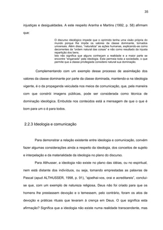 35
injustiças e desigualdades. A este respeito Aranha e Martins (1992, p. 58) afirmam
que:
O discurso ideológico impede que o oprimido tenha uma visão própria do
mundo porque lhe impõe os valores da classe dominante, tornados
universais. Além disso, “naturaliza” as ações humanas, explicando-as como
decorrentes da “ordem natural das coisas” e não como resultado da injusta
repartição dos bens.
Isto não significa que alguns conheçam a realidade e a maior parte se
encontre “enganada” pela ideologia. Esta permeia toda a sociedade, o que
permite que a classe privilegiada considere natural sua dominação.
Complementando com um exemplo desse processo de assimilação dos
valores da classe dominante por parte da classe dominada, mantendo-a na ideologia
vigente, é o da propaganda veiculada nos meios de comunicação, que, pela maneira
com que constrói imagens públicas, pode ser considerada como técnica de
dominação ideológica. Embutida nos conteúdos está a mensagem de que o que é
bom para um o é para todos.
2.2.3 Ideologia e comunicação
Para demonstrar a relação existente entre ideologia e comunicação, convém
fazer algumas considerações ainda a respeito da ideologia, dos conceitos de sujeito
e interpelação e da materialidade da ideologia no plano do discurso.
Para Althusser, a ideologia não existe no plano das idéias, ou no espiritual,
nem está distante dos indivíduos, ou seja, tomando emprestadas as palavras de
Pascal (apud ALTHUSSER, 1998, p. 91), “ajoelhai-vos, orai e acreditareis”, conclui-
se que, com um exemplo de natureza religiosa, Deus não foi criado para que os
homens lhe prestassem devoção e o temessem, pelo contrário, foram os atos de
devoção e práticas rituais que levaram à crença em Deus. O que significa esta
afirmação? Significa que a ideologia não existe numa realidade transcendente, mas
 