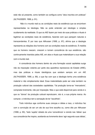 36
está não só presente, como também se configura como “atos inscritos em práticas”
(ALTHUSSER, 1998, p. 91).
Não é o mundo real ou as condições reais da existência que se encontram
representadas na ideologia. Não se pode entender por ideologia o simples
ocultamento da realidade. O que os AIE fazem por meio de suas práticas e rituais é
legitimar as condições reais de existência, fazendo com que pareçam naturais e
transcendentes. É por isso que Althusser (1998, p. 87), afirma que a ideologia
representa as relações dos homens com as condições reais de existência. À medida
que os homens nascem, crescem e tomam consciência da sua existência, são
continuamente inseridos pelos AIE, em atos e rituais que materializam a sua relação
com o mundo real.
A consciência dos homens dentro de uma formação social capitalista surge
não da imposição violenta por parte dos aparelhos repressivos de Estado (ARE),
mas das práticas e rituais ideológicos que existem sempre em um AIE
(ALTHUSSER, 1998, p. 89), o que faz com que a ideologia tenha uma existência
material e não simplesmente ideal. Essa materialidade pode ser vista também na
produção cultural das sociedades capitalistas. Tal produção torna-se “mercadoria”,
comprada livremente, não por imposição. Mas o que está disponível para venda é o
que os “donos” da produção cultural reproduzem, isto é, a sua própria marca. Ao
comprar, o indivíduo tem a sensação de ter “escolhido”.
Todo indivíduo age conforme suas crenças e idéias e isso, o indivíduo faz
com a convicção de ser um ato de sua livre escolha ou, como dito por Althusser
(1998, p. 90), “todo ‘sujeito’ dotado de uma ‘consciência’ e crendo nas ‘idéias’ que
sua consciência lhe inspira, aceitando-as livremente deve ‘agir segundo suas idéias’,
 