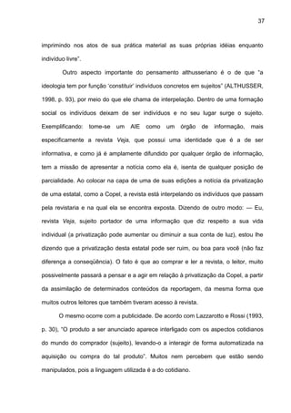 37
imprimindo nos atos de sua prática material as suas próprias idéias enquanto
indivíduo livre”.
Outro aspecto importante do pensamento althusseriano é o de que “a
ideologia tem por função ‘constituir’ indivíduos concretos em sujeitos” (ALTHUSSER,
1998, p. 93), por meio do que ele chama de interpelação. Dentro de uma formação
social os indivíduos deixam de ser indivíduos e no seu lugar surge o sujeito.
Exemplificando: tome-se um AIE como um órgão de informação, mais
especificamente a revista Veja, que possui uma identidade que é a de ser
informativa, e como já é amplamente difundido por qualquer órgão de informação,
tem a missão de apresentar a notícia como ela é, isenta de qualquer posição de
parcialidade. Ao colocar na capa de uma de suas edições a notícia da privatização
de uma estatal, como a Copel, a revista está interpelando os indivíduos que passam
pela revistaria e na qual ela se encontra exposta. Dizendo de outro modo: — Eu,
revista Veja, sujeito portador de uma informação que diz respeito a sua vida
individual (a privatização pode aumentar ou diminuir a sua conta de luz), estou lhe
dizendo que a privatização desta estatal pode ser ruim, ou boa para você (não faz
diferença a conseqüência). O fato é que ao comprar e ler a revista, o leitor, muito
possivelmente passará a pensar e a agir em relação à privatização da Copel, a partir
da assimilação de determinados conteúdos da reportagem, da mesma forma que
muitos outros leitores que também tiveram acesso à revista.
O mesmo ocorre com a publicidade. De acordo com Lazzarotto e Rossi (1993,
p. 30), “O produto a ser anunciado aparece interligado com os aspectos cotidianos
do mundo do comprador (sujeito), levando-o a interagir de forma automatizada na
aquisição ou compra do tal produto”. Muitos nem percebem que estão sendo
manipulados, pois a linguagem utilizada é a do cotidiano.
 