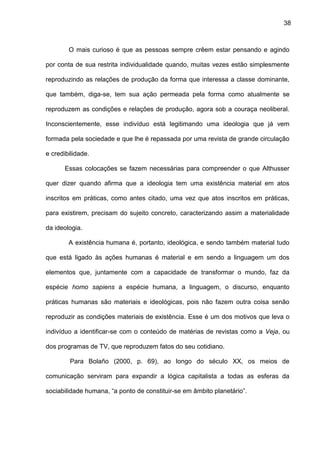 38
O mais curioso é que as pessoas sempre crêem estar pensando e agindo
por conta de sua restrita individualidade quando, muitas vezes estão simplesmente
reproduzindo as relações de produção da forma que interessa a classe dominante,
que também, diga-se, tem sua ação permeada pela forma como atualmente se
reproduzem as condições e relações de produção, agora sob a couraça neoliberal.
Inconscientemente, esse indivíduo está legitimando uma ideologia que já vem
formada pela sociedade e que lhe é repassada por uma revista de grande circulação
e credibilidade.
Essas colocações se fazem necessárias para compreender o que Althusser
quer dizer quando afirma que a ideologia tem uma existência material em atos
inscritos em práticas, como antes citado, uma vez que atos inscritos em práticas,
para existirem, precisam do sujeito concreto, caracterizando assim a materialidade
da ideologia.
A existência humana é, portanto, ideológica, e sendo também material tudo
que está ligado às ações humanas é material e em sendo a linguagem um dos
elementos que, juntamente com a capacidade de transformar o mundo, faz da
espécie homo sapiens a espécie humana, a linguagem, o discurso, enquanto
práticas humanas são materiais e ideológicas, pois não fazem outra coisa senão
reproduzir as condições materiais de existência. Esse é um dos motivos que leva o
indivíduo a identificar-se com o conteúdo de matérias de revistas como a Veja, ou
dos programas de TV, que reproduzem fatos do seu cotidiano.
Para Bolaño (2000, p. 69), ao longo do século XX, os meios de
comunicação serviram para expandir a lógica capitalista a todas as esferas da
sociabilidade humana, “a ponto de constituir-se em âmbito planetário”.
 